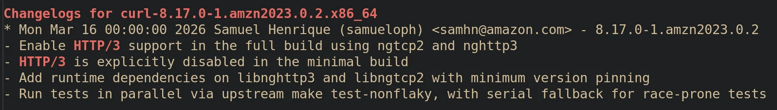 Screenshot of the top entry of the curl package's changelog, showing the following: Changelogs for curl-8.17.0-1.amzn2023.0.2.x86_64 * Mon Mar 16 00:00:00 2026 Samuel Henrique (samueloph) <samhn@amazon.com> - 8.17.0-1.amzn2023.0.2 - Enable HTTP/3 support in the full build using ngtcp2 and nghttp3 - HTTP/3 is explicitly disabled in the minimal build - Add runtime dependencies on libnghttp3 and libngtcp2 with minimum version pinning - Run tests in parallel via upstream make test-nonflaky, with serial fallback for race-prone tests